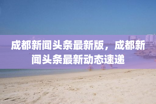 成(cheng)都(dou)新(xin)聞頭(tou)條最新版，成(cheng)都新聞(wen)頭條最(zui)新動態(tai)速遞(di)