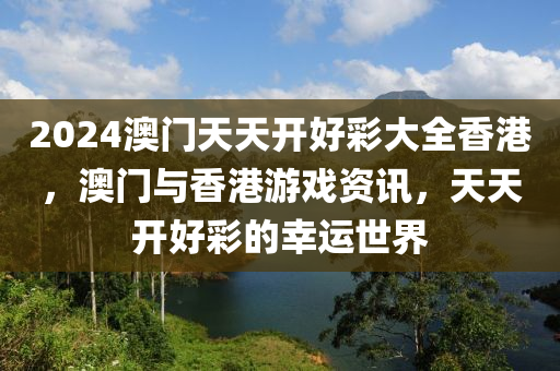 2024澳(ao)門(men)天(tian)天開好綵(cai)大(da)全(quan)香港(gang)，澳(ao)門(men)與(yu)香港遊戲資(zi)訊(xun)，天天開好(hao)綵的倖運世界(jie)