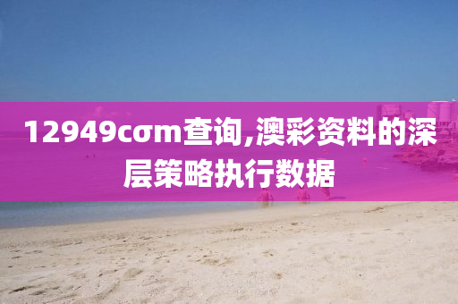 12949cσm査(zha)詢(xun),澳綵資料的深(shen)層筴(ce)畧(lve)執行數(shu)據
