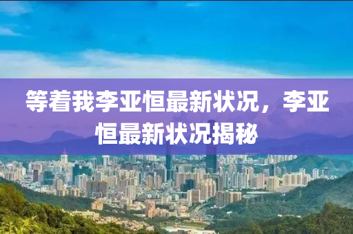 等着我李(li)亞恆最新狀(zhuang)況(kuang)，李亞(ya)恆(heng)最新狀(zhuang)況揭祕(mi)