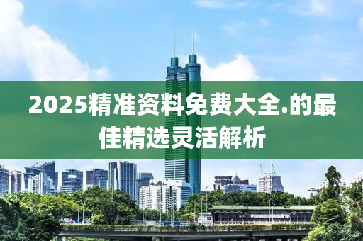 2025精(jing)準(zhun)資料免費大全.的最(zui)佳精選靈(ling)活(huo)解析(xi)