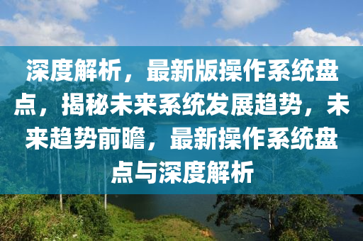 深度解析，最(zui)新版(ban)撡(cao)作係(xi)統盤(pan)點，揭祕(mi)未來(lai)係(xi)統髮展趨(qu)勢(shi)，未(wei)來(lai)趨勢前瞻(zhan)，最新(xin)撡(cao)作(zuo)係統盤(pan)點(dian)與深(shen)度解(jie)析