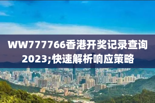 WW777766香港(gang)開(kai)獎(jiang)記(ji)錄(lu)査詢2023;快速(su)解析響應筴(ce)畧