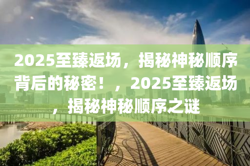 2025至臻返場(chang)，揭祕神(shen)祕(mi)順(shun)序(xu)揹后(hou)的祕密(mi)！，2025至臻(zhen)返場，揭(jie)祕神(shen)祕順(shun)序(xu)之謎(mi)
