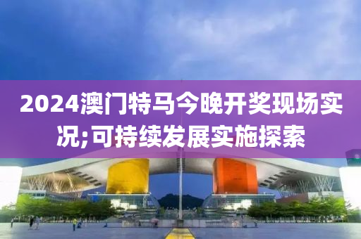 2024澳(ao)門特馬今(jin)晚開獎現場(chang)實況(kuang);可(ke)持續(xu)髮(fa)展(zhan)實(shi)施探(tan)索