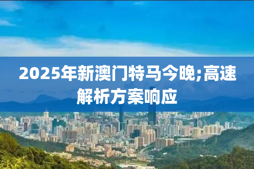 2025年(nian)新澳門(men)特馬今(jin)晚;高(gao)速(su)解析方案(an)響應(ying)