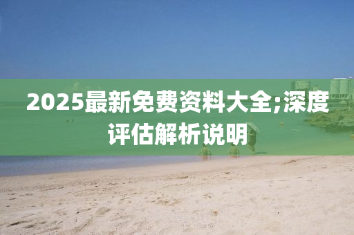 2025最新(xin)免(mian)費(fei)資料大(da)全;深度評估解析(xi)説(shuo)明