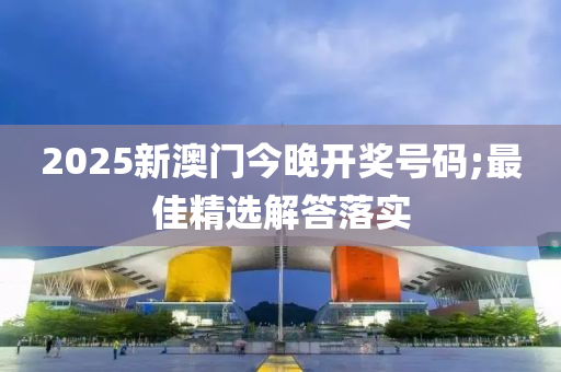 2025新澳(ao)門今晚(wan)開獎號(hao)碼;最佳(jia)精選解答落實(shi)