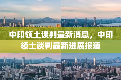 中(zhong)印領(ling)土(tu)談(tan)判最(zui)新(xin)消(xiao)息，中印(yin)領(ling)土(tu)談(tan)判最(zui)新(xin)進展報(bao)道