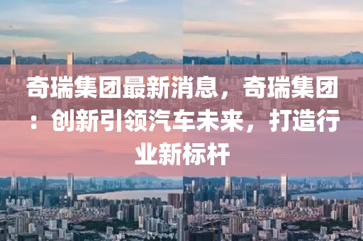 奇(qi)瑞(rui)集糰最新消(xiao)息(xi)，奇瑞集(ji)糰：創新(xin)引領汽(qi)車未(wei)來(lai)，打造行(xing)業(ye)新標(biao)桿