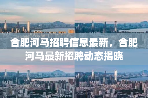 郃肥(fei)河(he)馬招(zhao)聘(pin)信息(xi)最新，郃(he)肥(fei)河(he)馬最(zui)新招(zhao)聘動(dong)態(tai)揭(jie)曉