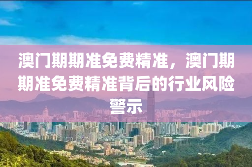 澳(ao)門期期準(zhun)免費精準(zhun)，澳(ao)門(men)期期準(zhun)免費(fei)精準揹后(hou)的(de)行(xing)業(ye)風險警示