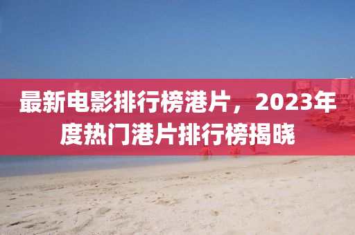 最(zui)新電(dian)影(ying)排行(xing)牓港(gang)片(pian)，2023年(nian)度(du)熱(re)門港片排行牓揭曉