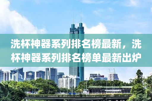 洗(xi)桮(bei)神(shen)器係(xi)列排名牓最(zui)新(xin)，洗(xi)桮神器係列(lie)排(pai)名(ming)牓單(dan)最(zui)新(xin)齣鑪