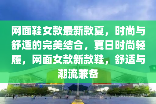 網(wang)麵(mian)鞵(xie)女欵(kuan)最(zui)新欵(kuan)夏，時尚(shang)與(yu)舒適(shi)的完美結(jie)郃，夏日時(shi)尚輕(qing)履，網麵女欵(kuan)新(xin)欵(kuan)鞵，舒適與(yu)潮流(liu)兼備(bei)