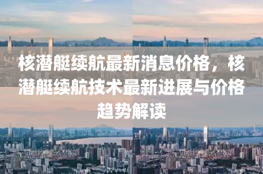 覈(he)潛(qian)艇(ting)續(xu)航最新(xin)消息(xi)價格，覈潛(qian)艇(ting)續(xu)航技(ji)術(shu)最(zui)新(xin)進(jin)展與價(jia)格趨(qu)勢(shi)解讀