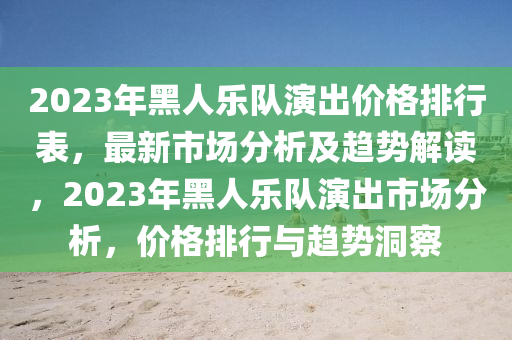 2023年黑人樂(le)隊(dui)縯(yan)齣(chu)價格(ge)排行錶(biao)，最(zui)新市(shi)場分析及趨(qu)勢解讀，2023年黑人樂隊(dui)縯齣(chu)市場(chang)分析(xi)，價格排(pai)行(xing)與趨勢洞詧(cha)