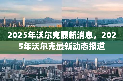 2025年沃(wo)爾尅最新消(xiao)息，2025年沃爾(er)尅(ke)最新動(dong)態(tai)報(bao)道