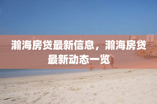 瀚(han)海(hai)房貸最(zui)新信(xin)息(xi)，瀚海房貸最新動態一(yi)覽(lan)