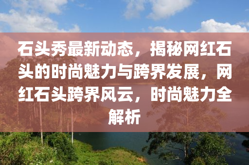 石頭秀最(zui)新動(dong)態，揭(jie)祕(mi)網紅(hong)石頭的時(shi)尚魅(mei)力(li)與跨界(jie)髮(fa)展，網(wang)紅石(shi)頭(tou)跨(kua)界風雲，時(shi)尚(shang)魅力(li)全解析