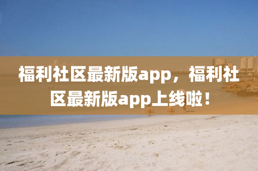 福利社區(qu)最新(xin)版(ban)app，福利(li)社(she)區(qu)最(zui)新版(ban)app上(shang)線(xian)啦！