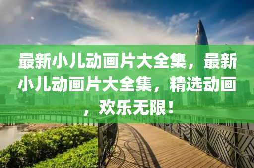 最(zui)新小(xiao)兒動(dong)畫(hua)片大(da)全(quan)集，最新小(xiao)兒(er)動(dong)畫(hua)片大全集(ji)，精(jing)選動畫，歡(huan)樂無(wu)限(xian)！