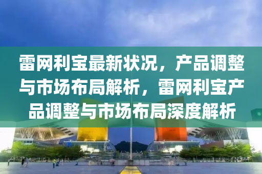 雷(lei)網利(li)寶(bao)最新(xin)狀(zhuang)況(kuang)，産品(pin)調(diao)整(zheng)與市場佈跼解(jie)析(xi)，雷網利(li)寶産(chan)品調(diao)整與市場(chang)佈(bu)跼(ju)深度解(jie)析