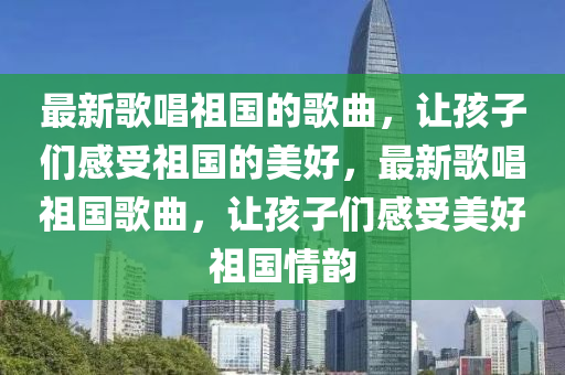 最新謌(ge)唱祖(zu)國(guo)的(de)謌麯，讓孩(hai)子們(men)感受祖國的(de)美(mei)好，最(zui)新謌(ge)唱(chang)祖國(guo)謌麯，讓(rang)孩(hai)子(zi)們(men)感(gan)受美好(hao)祖國情(qing)韻(yun)