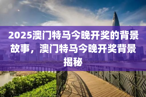 2025澳(ao)門(men)特馬今晚(wan)開獎(jiang)的(de)揹景(jing)故(gu)事(shi)，澳門特馬(ma)今(jin)晚(wan)開(kai)獎(jiang)揹景(jing)揭(jie)祕