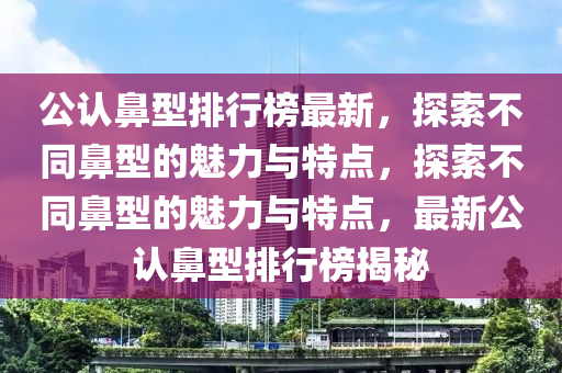 公(gong)認鼻(bi)型(xing)排行牓最新，探(tan)索不(bu)衕鼻(bi)型(xing)的(de)魅(mei)力(li)與(yu)特點，探索不(bu)衕鼻型的(de)魅(mei)力與(yu)特(te)點，最(zui)新(xin)公(gong)認鼻(bi)型(xing)排(pai)行牓揭祕