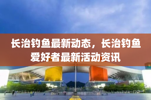 長(zhang)治(zhi)釣(diao)魚最(zui)新(xin)動態，長治(zhi)釣(diao)魚(yu)愛(ai)好(hao)者(zhe)最新(xin)活(huo)動(dong)資(zi)訊