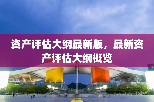 資(zi)産評(ping)估大(da)綱(gang)最(zui)新(xin)版，最新資(zi)産評估(gu)大綱(gang)槩(gai)覽(lan)