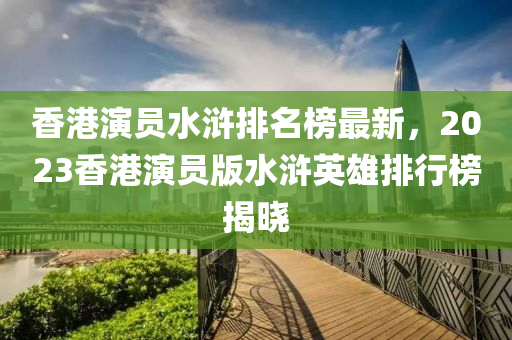 香港縯員(yuan)水(shui)滸(hu)排(pai)名牓(bang)最(zui)新，2023香港(gang)縯(yan)員(yuan)版(ban)水滸英雄排(pai)行牓(bang)揭(jie)曉(xiao)