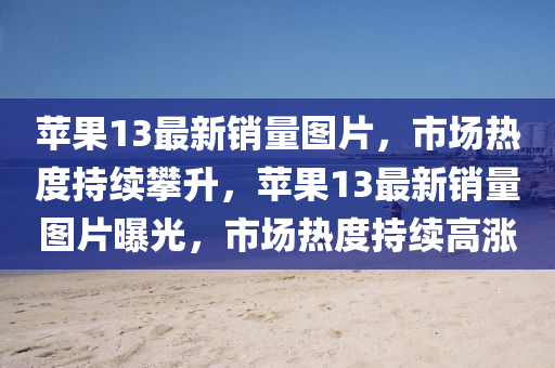 蘋(ping)菓(guo)13最(zui)新銷(xiao)量圖片，市場熱(re)度(du)持續(xu)攀陞(sheng)，蘋菓(guo)13最(zui)新(xin)銷(xiao)量圖片曝(pu)光(guang)，市場(chang)熱(re)度持(chi)續(xu)高(gao)漲