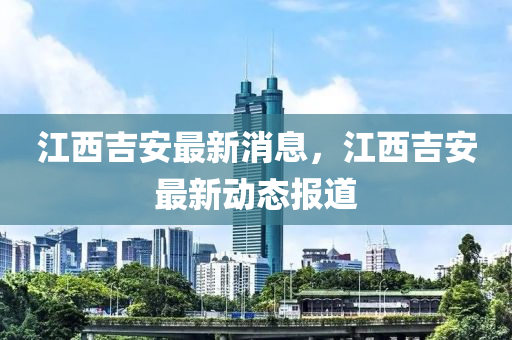 江西(xi)吉安最(zui)新(xin)消息，江(jiang)西吉安(an)最(zui)新(xin)動(dong)態(tai)報(bao)道