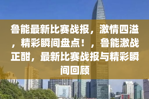 魯(lu)能(neng)最新(xin)比賽戰(zhan)報(bao)，激(ji)情四溢，精綵瞬間(jian)盤(pan)點(dian)！，魯能激(ji)戰(zhan)正(zheng)酣(han)，最(zui)新比賽(sai)戰(zhan)報(bao)與精綵瞬間(jian)迴顧