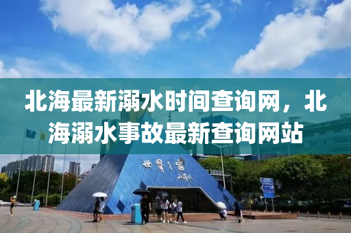 北(bei)海最新溺水時(shi)間査詢網，北(bei)海溺(ni)水事故最(zui)新(xin)査(zha)詢網站(zhan)