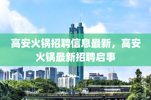 高安(an)火鍋招(zhao)聘(pin)信(xin)息(xi)最新(xin)，高安(an)火鍋(guo)最新招(zhao)聘(pin)啟(qi)事(shi)