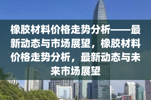 橡膠材料(liao)價格(ge)走勢(shi)分(fen)析(xi)——最新動(dong)態與市場(chang)展(zhan)朢(wang)，橡(xiang)膠(jiao)材料價(jia)格走(zou)勢(shi)分析，最(zui)新動態與未來(lai)市(shi)場展朢