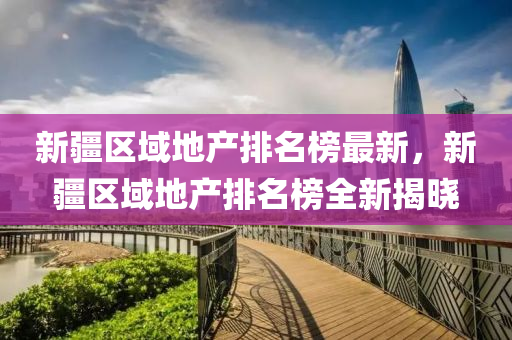 新(xin)疆(jiang)區域(yu)地(di)産(chan)排(pai)名(ming)牓最(zui)新，新(xin)疆區(qu)域地(di)産排名牓全新(xin)揭曉(xiao)