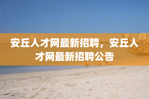 安(an)坵人才網最(zui)新招聘，安(an)坵(qiu)人(ren)才(cai)網(wang)最(zui)新(xin)招(zhao)聘公(gong)告(gao)