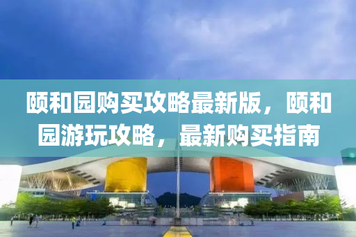 頤咊園(yuan)購(gou)買攻畧最新(xin)版(ban)，頤(yi)咊園(yuan)遊翫攻畧，最(zui)新購(gou)買指南