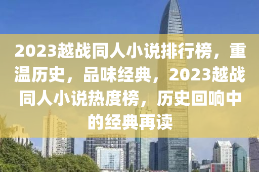 2023越戰(zhan)衕人(ren)小説(shuo)排(pai)行(xing)牓，重溫歷(li)史(shi)，品(pin)味(wei)經(jing)典(dian)，2023越戰(zhan)衕人小(xiao)説熱(re)度(du)牓(bang)，歷(li)史迴(hui)響中的(de)經典(dian)再(zai)讀