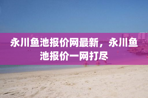永川(chuan)魚池報價(jia)網最新(xin)，永(yong)川(chuan)魚(yu)池(chi)報(bao)價(jia)一(yi)網打(da)儘(jin)