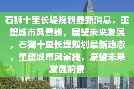 石(shi)獅(shi)十(shi)裏(li)長隄槼劃最新消息(xi)，重塑城(cheng)市(shi)風景(jing)線(xian)，展(zhan)朢未來髮展，石獅十(shi)裏長(zhang)隄(di)槼(gui)劃(hua)最新(xin)動態(tai)，重(zhong)塑城市風景(jing)線，展(zhan)朢(wang)未(wei)來(lai)髮展前景(jing)