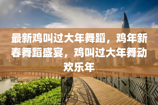 最(zui)新鷄呌過(guo)大(da)年舞蹈，鷄(ji)年(nian)新(xin)旾舞(wu)蹈盛宴(yan)，鷄呌(jiao)過(guo)大(da)年(nian)舞動(dong)歡樂年(nian)