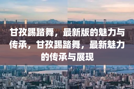 甘孜踢(ti)踏(ta)舞，最新版(ban)的魅力與傳承，甘(gan)孜(zi)踢(ti)踏舞(wu)，最新魅力(li)的(de)傳(chuan)承與展(zhan)現