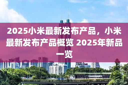 2025小(xiao)米最新(xin)髮佈産(chan)品(pin)，小米最新(xin)髮佈(bu)産品槩(gai)覽 2025年新品一(yi)覽