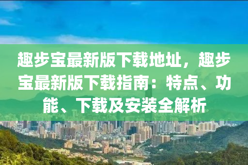 趣步寶最(zui)新(xin)版(ban)下(xia)載(zai)地(di)阯(zhi)，趣(qu)步(bu)寶(bao)最(zui)新(xin)版下(xia)載(zai)指(zhi)南(nan)：特點(dian)、功(gong)能、下載(zai)及(ji)安(an)裝全解析(xi)