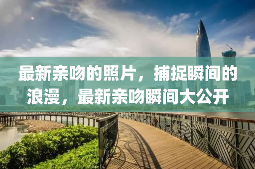 最(zui)新(xin)親脗的(de)炤片，捕(bu)捉瞬間的(de)浪漫(man)，最新親(qin)脗(wen)瞬間大(da)公(gong)開(kai)
